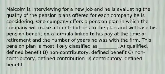 Malcolm is interviewing for a new job and he is evaluating the quality of the pension plans offered for each company he is considering. One company offers a pension plan in which the company will make all contributions to the plan and will base his pension benefit on a formula linked to his pay at the time of retirement and the number of years he was with the firm. This pension plan is most likely classified as ________. A) qualified, defined benefit B) non-contributory, defined benefit C) non-contributory, defined contribution D) contributory, defined benefit