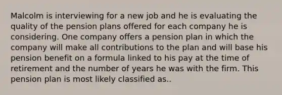 Malcolm is interviewing for a new job and he is evaluating the quality of the pension plans offered for each company he is considering. One company offers a pension plan in which the company will make all contributions to the plan and will base his pension benefit on a formula linked to his pay at the time of retirement and the number of years he was with the firm. This pension plan is most likely classified as..