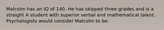 Malcolm has an IQ of 140. He has skipped three grades and is a straight A student with superior verbal and mathematical talent. Psychologists would consider Malcolm to be.