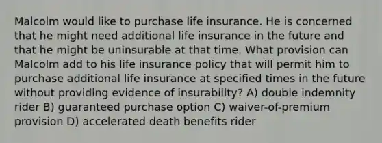 Malcolm would like to purchase life insurance. He is concerned that he might need additional life insurance in the future and that he might be uninsurable at that time. What provision can Malcolm add to his life insurance policy that will permit him to purchase additional life insurance at specified times in the future without providing evidence of insurability? A) double indemnity rider B) guaranteed purchase option C) waiver-of-premium provision D) accelerated death benefits rider