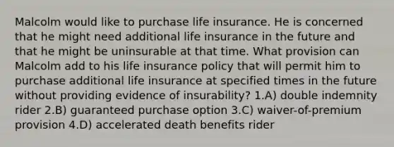 Malcolm would like to purchase life insurance. He is concerned that he might need additional life insurance in the future and that he might be uninsurable at that time. What provision can Malcolm add to his life insurance policy that will permit him to purchase additional life insurance at specified times in the future without providing evidence of insurability? 1.A) double indemnity rider 2.B) guaranteed purchase option 3.C) waiver-of-premium provision 4.D) accelerated death benefits rider