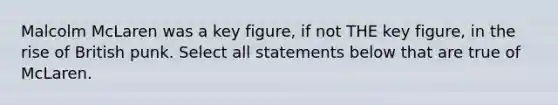 Malcolm McLaren was a key figure, if not THE key figure, in the rise of British punk. Select all statements below that are true of McLaren.