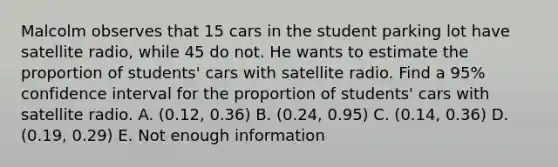 Malcolm observes that 15 cars in the student parking lot have satellite radio, while 45 do not. He wants to estimate the proportion of students' cars with satellite radio. Find a 95% confidence interval for the proportion of students' cars with satellite radio. A. (0.12, 0.36) B. (0.24, 0.95) C. (0.14, 0.36) D. (0.19, 0.29) E. Not enough information