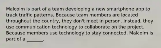 Malcolm is part of a team developing a new smartphone app to track traffic patterns. Because team members are located throughout the country, they don't meet in person. Instead, they use communication technology to collaborate on the project. Because members use technology to stay connected, Malcolm is part of a _______.