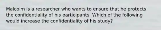 Malcolm is a researcher who wants to ensure that he protects the confidentiality of his participants. Which of the following would increase the confidentiality of his study?