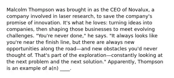 Malcolm Thompson was brought in as the CEO of Novalux, a company involved in laser research, to save the company's promise of innovation. It's what he loves: turning ideas into companies, then shaping those businesses to meet evolving challenges. "You're never done," he says. "It always looks like you're near the finish line, but there are always new opportunities along the road—and new obstacles you'd never thought of. That's part of the exploration—constantly looking at the next problem and the next solution." Apparently, Thompson is an example of a(n) ____.