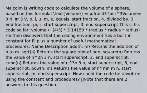 Malcolm is writing code to calculate the <a href='https://www.questionai.com/knowledge/kP71G82wjm-volume-of-a-sphere' class='anchor-knowledge'>volume of a sphere</a>, based on this formula: (Volume) = dfrac43 pi r^3Volume= 3 4 ​ πr 3 V, o, l, u, m, e, equals, start fraction, 4, divided by, 3, end fraction, pi, r, start superscript, 3, end superscript This is his code so far: volume ← (4/3) * 3.14159 * (radius * radius * radius) He then discovers that the coding environment has a built-in constant for PI plus a number of useful mathematical procedures: Name Description add(n, m) Returns the addition of n to m. sqrt(n) Returns the square root of nnn. square(n) Returns the value of n^2n 2 n, start superscript, 2, end superscript. cube(n) Returns the value of n^3n 3 n, start superscript, 3, end superscript. pow(n, m) Returns the value of n^mn m n, start superscript, m, end superscript. How could the code be rewritten using the constant and procedures? 👁️Note that there are 2 answers to this question.