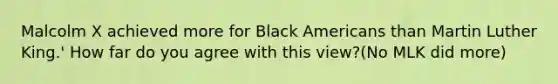 Malcolm X achieved more for Black Americans than Martin Luther King.' How far do you agree with this view?(No MLK did more)