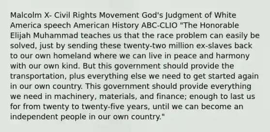 Malcolm X- Civil Rights Movement God's Judgment of White America speech American History ABC-CLIO "The Honorable Elijah Muhammad teaches us that the race problem can easily be solved, just by sending these twenty-two million ex-slaves back to our own homeland where we can live in peace and harmony with our own kind. But this government should provide the transportation, plus everything else we need to get started again in our own country. This government should provide everything we need in machinery, materials, and finance; enough to last us for from twenty to twenty-five years, until we can become an independent people in our own country."