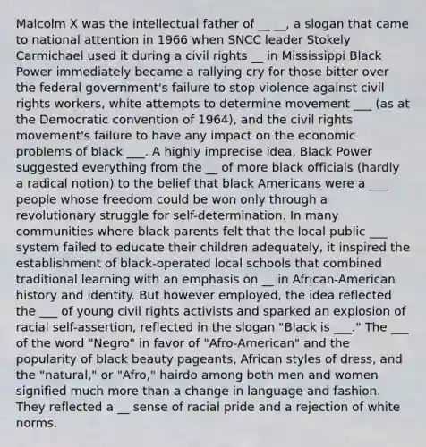 Malcolm X was the intellectual father of __ __, a slogan that came to national attention in 1966 when SNCC leader Stokely Carmichael used it during a civil rights __ in Mississippi Black Power immediately became a rallying cry for those bitter over the federal government's failure to stop violence against civil rights workers, white attempts to determine movement ___ (as at the Democratic convention of 1964), and the civil rights movement's failure to have any impact on the economic problems of black ___. A highly imprecise idea, Black Power suggested everything from the __ of more black officials (hardly a radical notion) to the belief that black Americans were a ___ people whose freedom could be won only through a revolutionary struggle for self-determination. In many communities where black parents felt that the local public ___ system failed to educate their children adequately, it inspired the establishment of black-operated local schools that combined traditional learning with an emphasis on __ in African-American history and identity. But however employed, the idea reflected the ___ of young civil rights activists and sparked an explosion of racial self-assertion, reflected in the slogan "Black is ___." The ___ of the word "Negro" in favor of "Afro-American" and the popularity of black beauty pageants, African styles of dress, and the "natural," or "Afro," hairdo among both men and women signified much more than a change in language and fashion. They reflected a __ sense of racial pride and a rejection of white norms.