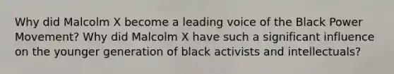 Why did Malcolm X become a leading voice of the Black Power Movement? Why did Malcolm X have such a significant influence on the younger generation of black activists and intellectuals?