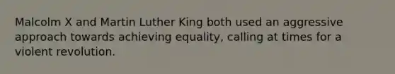 Malcolm X and Martin Luther King both used an aggressive approach towards achieving equality, calling at times for a violent revolution.