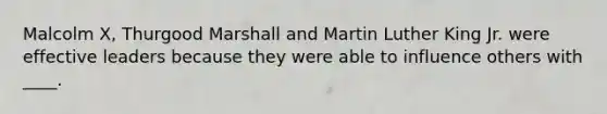 Malcolm X, Thurgood Marshall and Martin Luther King Jr. were effective leaders because they were able to influence others with ____.