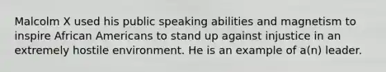 Malcolm X used his public speaking abilities and magnetism to inspire African Americans to stand up against injustice in an extremely hostile environment. He is an example of a(n) leader.