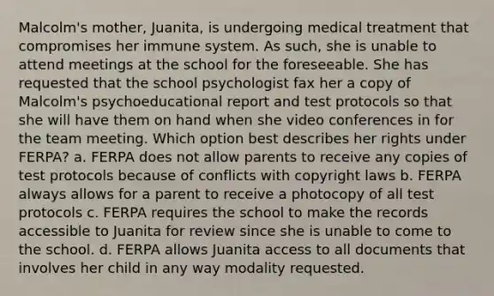 Malcolm's mother, Juanita, is undergoing medical treatment that compromises her immune system. As such, she is unable to attend meetings at the school for the foreseeable. She has requested that the school psychologist fax her a copy of Malcolm's psychoeducational report and test protocols so that she will have them on hand when she video conferences in for the team meeting. Which option best describes her rights under FERPA? a. FERPA does not allow parents to receive any copies of test protocols because of conflicts with copyright laws b. FERPA always allows for a parent to receive a photocopy of all test protocols c. FERPA requires the school to make the records accessible to Juanita for review since she is unable to come to the school. d. FERPA allows Juanita access to all documents that involves her child in any way modality requested.