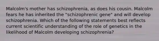 Malcolm's mother has schizophrenia, as does his cousin. Malcolm fears he has inherited the "schizophrenic gene" and will develop schizophrenia. Which of the following statements best reflects current scientific understanding of the role of genetics in the likelihood of Malcolm developing schizophrenia?