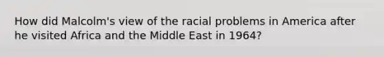 How did Malcolm's view of the racial problems in America after he visited Africa and the Middle East in 1964?