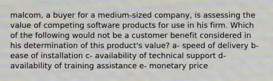 malcom, a buyer for a medium-sized company, is assessing the value of competing software products for use in his firm. Which of the following would not be a customer benefit considered in his determination of this product's value? a- speed of delivery b- ease of installation c- availability of technical support d- availability of training assistance e- monetary price