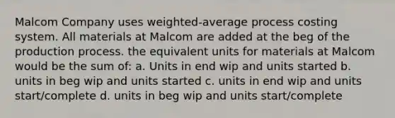 Malcom Company uses weighted-average process costing system. All materials at Malcom are added at the beg of the production process. the equivalent units for materials at Malcom would be the sum of: a. Units in end wip and units started b. units in beg wip and units started c. units in end wip and units start/complete d. units in beg wip and units start/complete