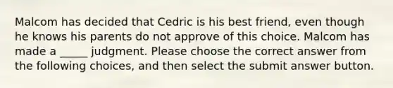 Malcom has decided that Cedric is his best friend, even though he knows his parents do not approve of this choice. Malcom has made a _____ judgment. Please choose the correct answer from the following choices, and then select the submit answer button.