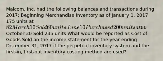 ​Malcom, Inc. had the following balances and transactions during​ 2017: Beginning Merchandise Inventory as of January​ 1, 2017 175 units at​ 82 March 10 Sold 60 units June 10 Purchased 200 units at​86 October 30 Sold 235 units What would be reported as Cost of Goods Sold on the income statement for the year ending December​ 31, 2017 if the perpetual inventory system and the​ first-in, first-out inventory costing method are​ used?