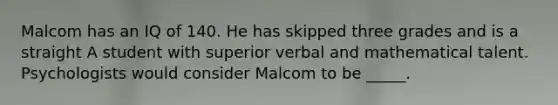 Malcom has an IQ of 140. He has skipped three grades and is a straight A student with superior verbal and mathematical talent. Psychologists would consider Malcom to be _____.