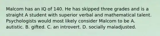 Malcom has an IQ of 140. He has skipped three grades and is a straight A student with superior verbal and mathematical talent. Psychologists would most likely consider Malcom to be A. autistic. B. gifted. C. an introvert. D. socially maladjusted.