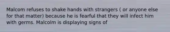 Malcom refuses to shake hands with strangers ( or anyone else for that matter) because he is fearful that they will infect him with germs. Malcolm is displaying signs of