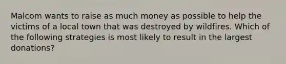 Malcom wants to raise as much money as possible to help the victims of a local town that was destroyed by wildfires. Which of the following strategies is most likely to result in the largest donations?