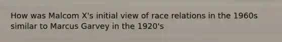 How was Malcom X's initial view of race relations in the 1960s similar to Marcus Garvey in the 1920's