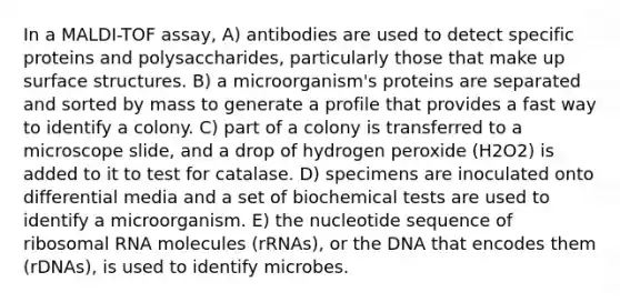 In a MALDI-TOF assay, A) antibodies are used to detect specific proteins and polysaccharides, particularly those that make up surface structures. B) a microorganism's proteins are separated and sorted by mass to generate a profile that provides a fast way to identify a colony. C) part of a colony is transferred to a microscope slide, and a drop of hydrogen peroxide (H2O2) is added to it to test for catalase. D) specimens are inoculated onto differential media and a set of biochemical tests are used to identify a microorganism. E) the nucleotide sequence of <a href='https://www.questionai.com/knowledge/k4lWAiAI7W-ribosomal-rna' class='anchor-knowledge'>ribosomal rna</a> molecules (rRNAs), or the DNA that encodes them (rDNAs), is used to identify microbes.