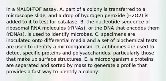 In a MALDI-TOF assay, A. part of a colony is transferred to a microscope slide, and a drop of hydrogen peroxide (H2O2) is added to it to test for catalase. B. the nucleotide sequence of ribosomal RNA molecules (rRNAs), or the DNA that encodes them (rDNAs), is used to identify microbes. C. specimens are inoculated onto differential media and a set of biochemical tests are used to identify a microorganism. D. antibodies are used to detect specific proteins and polysaccharides, particularly those that make up surface structures. E. a microorganism's proteins are separated and sorted by mass to generate a profile that provides a fast way to identify a colony.