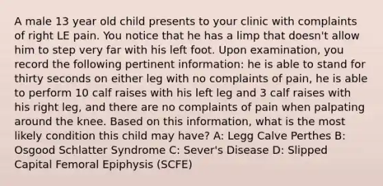 A male 13 year old child presents to your clinic with complaints of right LE pain. You notice that he has a limp that doesn't allow him to step very far with his left foot. Upon examination, you record the following pertinent information: he is able to stand for thirty seconds on either leg with no complaints of pain, he is able to perform 10 calf raises with his left leg and 3 calf raises with his right leg, and there are no complaints of pain when palpating around the knee. Based on this information, what is the most likely condition this child may have? A: Legg Calve Perthes B: Osgood Schlatter Syndrome C: Sever's Disease D: Slipped Capital Femoral Epiphysis (SCFE)