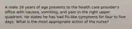 A male 16 years of age presents to the health care provider's office with nausea, vomiting, and pain in the right upper quadrant. He states he has had flu-like symptoms for four to five days. What is the most appropriate action of the nurse?