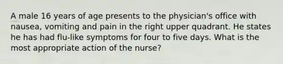 A male 16 years of age presents to the physician's office with nausea, vomiting and pain in the right upper quadrant. He states he has had flu-like symptoms for four to five days. What is the most appropriate action of the nurse?