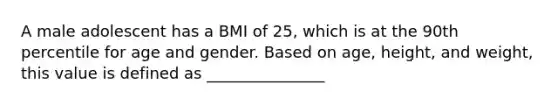 A male adolescent has a BMI of 25, which is at the 90th percentile for age and gender. Based on age, height, and weight, this value is defined as _______________