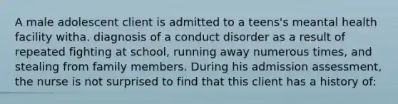 A male adolescent client is admitted to a teens's meantal health facility witha. diagnosis of a conduct disorder as a result of repeated fighting at school, running away numerous times, and stealing from family members. During his admission assessment, the nurse is not surprised to find that this client has a history of: