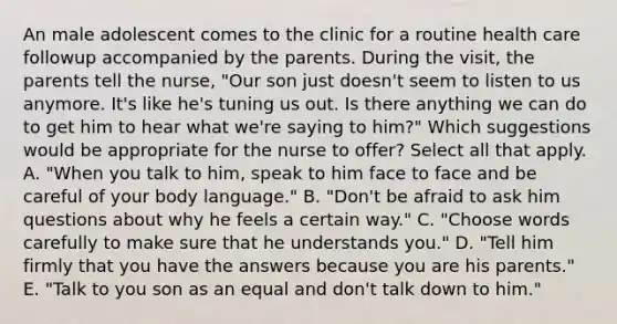 An male adolescent comes to the clinic for a routine health care followup accompanied by the parents. During the visit, the parents tell the nurse, "Our son just doesn't seem to listen to us anymore. It's like he's tuning us out. Is there anything we can do to get him to hear what we're saying to him?" Which suggestions would be appropriate for the nurse to offer? Select all that apply. A. "When you talk to him, speak to him face to face and be careful of your body language." B. "Don't be afraid to ask him questions about why he feels a certain way." C. "Choose words carefully to make sure that he understands you." D. "Tell him firmly that you have the answers because you are his parents." E. "Talk to you son as an equal and don't talk down to him."