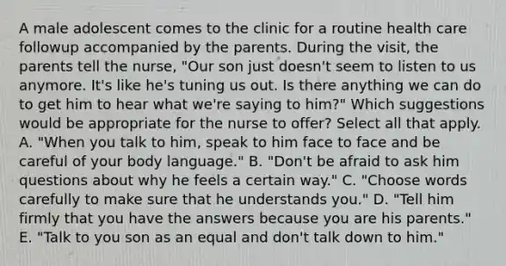 A male adolescent comes to the clinic for a routine health care followup accompanied by the parents. During the visit, the parents tell the nurse, "Our son just doesn't seem to listen to us anymore. It's like he's tuning us out. Is there anything we can do to get him to hear what we're saying to him?" Which suggestions would be appropriate for the nurse to offer? Select all that apply. A. "When you talk to him, speak to him face to face and be careful of your body language." B. "Don't be afraid to ask him questions about why he feels a certain way." C. "Choose words carefully to make sure that he understands you." D. "Tell him firmly that you have the answers because you are his parents." E. "Talk to you son as an equal and don't talk down to him."