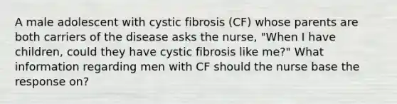 A male adolescent with cystic fibrosis (CF) whose parents are both carriers of the disease asks the nurse, "When I have children, could they have cystic fibrosis like me?" What information regarding men with CF should the nurse base the response on?