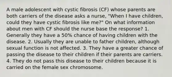 A male adolescent with cystic fibrosis (CF) whose parents are both carriers of the disease asks a nurse, "When I have children, could they have cystic fibrosis like me?" On what information about men with CF should the nurse base the response? 1. Generally they have a 50% chance of having children with the disease. 2. Usually they are unable to father children, although sexual function is not affected. 3. They have a greater chance of passing the disease to their children if their parents are carriers. 4. They do not pass this disease to their children because it is carried on the female sex chromosome.