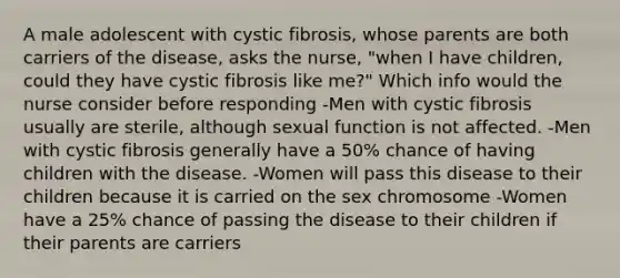 A male adolescent with cystic fibrosis, whose parents are both carriers of the disease, asks the nurse, "when I have children, could they have cystic fibrosis like me?" Which info would the nurse consider before responding -Men with cystic fibrosis usually are sterile, although sexual function is not affected. -Men with cystic fibrosis generally have a 50% chance of having children with the disease. -Women will pass this disease to their children because it is carried on the sex chromosome -Women have a 25% chance of passing the disease to their children if their parents are carriers