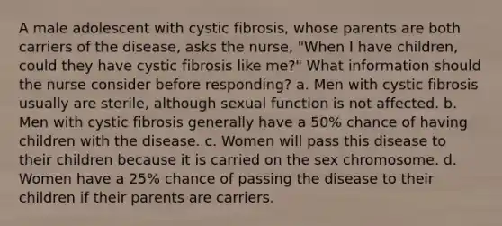 A male adolescent with cystic fibrosis, whose parents are both carriers of the disease, asks the nurse, "When I have children, could they have cystic fibrosis like me?" What information should the nurse consider before responding? a. Men with cystic fibrosis usually are sterile, although sexual function is not affected. b. Men with cystic fibrosis generally have a 50% chance of having children with the disease. c. Women will pass this disease to their children because it is carried on the sex chromosome. d. Women have a 25% chance of passing the disease to their children if their parents are carriers.