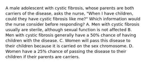 A male adolescent with cystic fibrosis, whose parents are both carriers of the disease, asks the nurse, "When I have children, could they have cystic fibrosis like me?" Which information would the nurse consider before responding? A. Men with cystic fibrosis usually are sterile, although sexual function is not affected B. Men with cystic fibrosis generally have a 50% chance of having children with the disease. C. Women will pass this disease to their children because it is carried on the sex chromosome. D. Women have a 25% chance of passing the disease to their children if their parents are carriers.