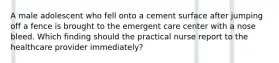 A male adolescent who fell onto a cement surface after jumping off a fence is brought to the emergent care center with a nose bleed. Which finding should the practical nurse report to the healthcare provider immediately?