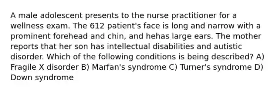 A male adolescent presents to the nurse practitioner for a wellness exam. The 612 patient's face is long and narrow with a prominent forehead and chin, and hehas large ears. The mother reports that her son has intellectual disabilities and autistic disorder. Which of the following conditions is being described? A) Fragile X disorder B) Marfan's syndrome C) Turner's syndrome D) Down syndrome