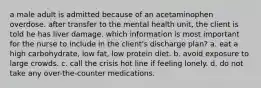 a male adult is admitted because of an acetaminophen overdose. after transfer to the mental health unit, the client is told he has liver damage. which information is most important for the nurse to include in the client's discharge plan? a. eat a high carbohydrate, low fat, low protein diet. b. avoid exposure to large crowds. c. call the crisis hot line if feeling lonely. d. do not take any over-the-counter medications.