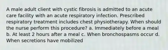 A male adult client with cystic fibrosis is admitted to an acute care facility with an acute respiratory infection. Prescribed respiratory treatment includes chest physiotherapy. When should the nurse perform this procedure? a. Immediately before a meal b. At least 2 hours after a meal c. When bronchospasms occur d. When secretions have mobilized