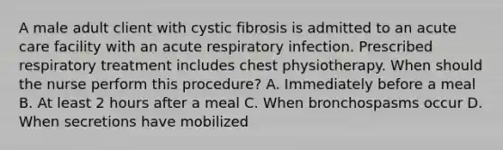 A male adult client with cystic fibrosis is admitted to an acute care facility with an acute respiratory infection. Prescribed respiratory treatment includes chest physiotherapy. When should the nurse perform this procedure? A. Immediately before a meal B. At least 2 hours after a meal C. When bronchospasms occur D. When secretions have mobilized