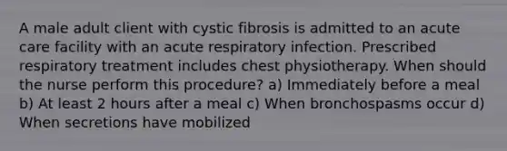 A male adult client with cystic fibrosis is admitted to an acute care facility with an acute respiratory infection. Prescribed respiratory treatment includes chest physiotherapy. When should the nurse perform this procedure? a) Immediately before a meal b) At least 2 hours after a meal c) When bronchospasms occur d) When secretions have mobilized